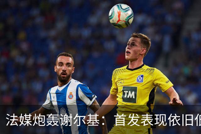 法媒炮轰谢尔基：首发表现依旧低迷，补水时还顶撞德尚