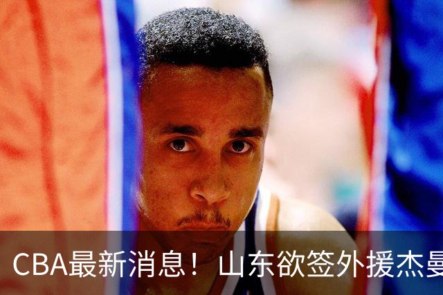 CBA最新消息！山东欲签外援杰曼，山西确定23+4+6新外援，上海山西报价了胡金秋